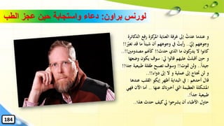 ‫براون‬ ‫لورنس‬:‫الطب‬ ‫عجز‬ ‫حين‬ ‫واستجابة‬ ‫دعاء‬
‫ال‬ ‫رفع‬ ‫كزة‬‫املر‬ ‫العناية‬ ‫غرفة‬ ‫إىل‬ ُ‫عدت‬ ‫عندما‬ ‫و‬‫دكاترة‬
‫إيل‬ ‫وجوههم‬..‫ما‬ ً‫ا‬‫شيئ‬ ‫أن‬ ‫وجوههم‬ ‫يف‬ ُ‫أيت‬‫ر‬‫تغري‬ ‫قد‬!!
‫حدث‬ ‫الذي‬ ‫ما‬ ‫كون‬‫يدر‬ ‫ال‬ ‫كانوا‬!!‫مصدومني‬ ‫كأهنم‬!!..
‫يل‬ ‫قالوا‬ ‫عليهم‬ ُ‫أقبلت‬ ‫حني‬ ‫و‬:‫و‬ ‫يكون‬ ‫سوف‬‫ضعها‬
ً‫ا‬‫جيد‬..‫متوت‬ ‫ولن‬!!‫طبي‬ ‫طفلة‬ ‫تصبح‬ ‫وسوف‬‫جدا‬ ‫عية‬!!
‫دواء‬ ‫إىل‬ ‫ال‬ ‫و‬ ‫عملية‬ ‫إىل‬ ‫َتتاج‬ ‫لن‬ ‫و‬..!!
‫أحدهم‬ ‫قال‬:‫عنده‬ ‫القلب‬ ‫إيكو‬ ‫أظهر‬ ‫البداية‬ ‫يف‬‫ا‬
‫عنها‬ ‫أخربانك‬ ‫اليت‬ ‫العظيمة‬ ‫املشكلة‬..‫اآلن‬ ‫أما‬‫فهي‬
ً‫ا‬‫جد‬ ‫طبيعية‬.!
‫هذا‬ ‫حدث‬ ‫كيف‬‫يل‬ ‫يشرحوا‬ ‫أن‬ ‫األطباء‬ ‫حاول‬..
184
 