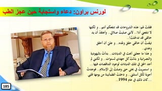 ‫براون‬ ‫لورنس‬:‫الطب‬ ‫عجز‬ ‫حين‬ ‫واستجابة‬ ‫دعاء‬
‫هلم‬ ُ‫فقلت‬:‫أنتم‬ ‫تنفعكم‬ ‫قد‬ ‫الشروحات‬ ‫هذه‬..‫لكنها‬ ‫و‬
‫أان‬ ‫تنفعين‬ ‫ال‬..!‫صاليت‬ ُ‫صليت‬ ‫ألنين‬..‫وأعت‬‫يد‬ ‫أن‬ ُ‫د‬‫ق‬
ْ‫لت‬‫تدخ‬ ‫قد‬ ‫خالقي‬..!
‫ده‬ْ‫ع‬‫و‬ ‫حقق‬ ‫خالقي‬ ‫أن‬ ُ‫تيقنت‬..‫أحق‬ ‫أن‬ ‫علي‬ ‫و‬‫ق‬
‫وعدي‬..
‫الدايانت‬ ‫يف‬ ‫أحبث‬ ‫جعلين‬ ‫ما‬ ‫هذا‬ ‫و‬..‫اب‬ ُ‫بدأت‬‫ليهودية‬
‫لسنوات‬ ‫جهدي‬ ‫كل‬ ُ‫بذلت‬ ‫و‬ ‫انية‬‫ر‬‫والنص‬..‫لكن‬ ‫و‬‫مل‬ ‫ين‬
‫ف‬ ‫التناقضات‬ ‫لوجود‬ ‫الدايانت‬ ‫تلك‬ ‫يف‬ ‫احلق‬ ‫أجد‬‫يها‬...
‫اإلس‬ ‫إىل‬ ُ‫وصلت‬ ‫حّت‬ ‫حبثي‬ ‫يف‬ ُ‫يت‬‫ر‬‫استم‬ ‫و‬‫الم‬..ُ‫فوجدت‬
‫أسئليت‬ ‫لكل‬ ‫أجوبة‬..‫يو‬ ‫من‬ ‫الطمأنينة‬ ْ‫دخلت‬ ‫و‬‫قليب‬ ‫مها‬
...‫عام‬ ‫يف‬ ‫ذلك‬ ‫كان‬1994..
185
 