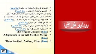 ‫بيبليوغراف‬‫يا‬
✓‫حيىي‬ ‫هارون‬ ،‫أجسامنا‬ ‫يف‬ ‫املوجودة‬ ‫ات‬‫ز‬‫املعج‬(‫التحمي‬ ‫ابط‬‫ر‬‫ل‬)
✓،‫حيىي‬ ‫هارون‬ ،‫الطبيعة‬ ‫يف‬ ‫التصميم‬(‫التحميل‬ ‫ابط‬‫ر‬)
(‫الكاتب‬ ‫لنفس‬ ‫أخرى‬ ‫كتب‬‫وهناك‬:‫م‬ ‫كل‬‫يف‬ ‫العظمة‬ ،‫الذرة‬ ‫معجزة‬،‫كان‬
‫ال‬ ‫معجزة‬ ،‫اإلنسان‬ ‫خلق‬ ‫معجزة‬ ،‫اْللق‬ ‫أطلس‬ ،‫العجيبة‬ ‫املخلوقات‬‫نبات‬)..
✓‫اْلسر‬ ‫ندمي‬ ،‫والقرآن‬ ‫والفلسفة‬ ‫العلم‬ ‫بني‬ ‫اإلميان‬ ‫قصة‬(‫ر‬‫التحميل‬ ‫ابط‬)
✓‫حوى‬ ‫سعيد‬ ،‫جالله‬ ‫جل‬ ‫هللا‬(‫التحميل‬ ‫ابط‬‫ر‬)
✓‫الدمرداش‬ ‫صربي‬ ‫الدكتور‬ ،‫إله‬ ‫للكون‬(‫التحميل‬ ‫ابط‬‫ر‬)
✓‫الكون‬ ‫يف‬ ‫التصميم‬ ‫ودليل‬ ‫العلم‬(‫التحميل‬ ‫ابط‬‫ر‬)
✓The elegant Universe (Link)
✓A Signature in the cell, Stephen Meyer
(Link)
✓There is a God, Anthony Flew, (Link)
199
 