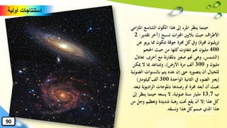 ‫امل‬ ‫الشاسع‬ ‫الكون‬ ‫هذا‬ ‫إىل‬ ‫املرء‬ ‫ينظر‬ ‫حينما‬‫امي‬‫رت‬
‫تسبح‬ ‫ات‬‫ر‬‫اجمل‬ ‫باليني‬ ‫حيث‬ ‫اف‬‫ر‬‫األط‬(‫تق‬ ‫آخر‬‫دير‬:2
‫جمرة‬ ‫يليون‬‫ر‬‫ت‬)‫ي‬ ‫ِما‬ ‫تتكون‬ ‫جوقة‬ ‫جمرة‬ ‫كل‬‫ويف‬‫عن‬ ‫بو‬‫ر‬
400‫احلجم‬ ‫حيث‬ ‫من‬ ‫كلها‬‫تتفاوت‬ ‫جنم‬ ‫مليون‬
(‫تع‬ ،‫أخرى‬ ‫مع‬ ‫نة‬‫ر‬‫ابملقا‬ ‫صغري‬ ‫جنم‬ ‫وهي‬ ،‫الشمس‬‫ادل‬
‫و‬ ‫مليون‬300‫األرض‬ ‫مرة‬ ‫ألف‬)‫مي‬ ‫ال‬ ‫ِبا‬ ‫وتتباعد‬ ،‫كن‬
‫ابلسنو‬ ‫يتم‬ ‫عده‬ ‫إن‬ ‫حّت‬ ‫يتصوره‬ ‫أن‬ ‫للخيال‬‫الضوئية‬ ‫ات‬
(‫الواحدة‬ ‫الثانية‬ ‫يف‬ ‫الضوء‬ ‫يعرب‬300‫كيلومرت‬‫ألف‬)
‫ادي‬‫ر‬‫ال‬ ‫ابملوجات‬ ‫رصدها‬ ‫مت‬ ‫جمرة‬ ‫أبعد‬ ‫أن‬ ‫حبيث‬‫وية‬‫تيعد‬
‫ب‬13,7‫ين‬ ‫حينما‬ ‫يسعه‬ ‫ال‬ ،‫ضوئية‬ ‫سنة‬ ‫مليار‬‫إىل‬ ‫ظر‬
‫و‬ ‫وتعظيم‬ ‫شديدة‬ ‫رهبة‬ ‫َتت‬ ‫يقع‬ ‫أن‬ ‫إال‬ ‫هذا‬ ‫كل‬‫من‬ ‫جل‬
‫ونسقه‬ ‫هذا‬ ‫كل‬‫صمم‬ ‫الذي‬ ‫هذا‬.
‫أولية‬ ‫استنتاجات‬
90
 