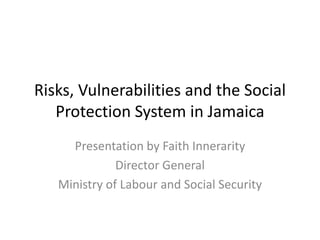 Risks, Vulnerabilities and the Social
Protection System in Jamaica
Presentation by Faith Innerarity
Director General
Ministry of Labour and Social Security
 
