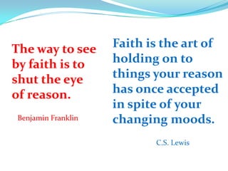 The way to see
by faith is to
shut the eye
of reason.
Benjamin Franklin
Faith is the art of
holding on to
things your reason
has once accepted
in spite of your
changing moods.
C.S. Lewis
 