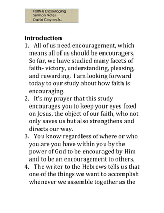  
	
  
	
  
Introduction	
  
1. All	
  of	
  us	
  need	
  encouragement,	
  which	
  
means	
  all	
  of	
  us	
  should	
  be	
  encouragers.	
  	
  
So	
  far,	
  we	
  have	
  studied	
  many	
  facets	
  of	
  
faith-­‐	
  victory,	
  understanding,	
  pleasing,	
  
and	
  rewarding.	
  	
  I	
  am	
  looking	
  forward	
  
today	
  to	
  our	
  study	
  about	
  how	
  faith	
  is	
  
encouraging.	
  	
  	
  
2. It’s	
  my	
  prayer	
  that	
  this	
  study	
  
encourages	
  you	
  to	
  keep	
  your	
  eyes	
  fixed	
  
on	
  Jesus,	
  the	
  object	
  of	
  our	
  faith,	
  who	
  not	
  
only	
  saves	
  us	
  but	
  also	
  strengthens	
  and	
  
directs	
  our	
  way.	
  	
  	
  
3. You	
  know	
  regardless	
  of	
  where	
  or	
  who	
  
you	
  are	
  you	
  have	
  within	
  you	
  by	
  the	
  
power	
  of	
  God	
  to	
  be	
  encouraged	
  by	
  Him	
  
and	
  to	
  be	
  an	
  encouragement	
  to	
  others.	
  	
  
4. The	
  writer	
  to	
  the	
  Hebrews	
  tells	
  us	
  that	
  
one	
  of	
  the	
  things	
  we	
  want	
  to	
  accomplish	
  
whenever	
  we	
  assemble	
  together	
  as	
  the	
  
 
