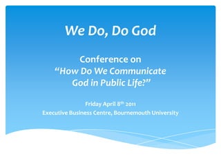 We Do, Do God Conference on “How Do We Communicate God in Public Life?” Friday April 8th 2011 Executive Business Centre, Bournemouth University 