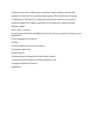 connections occur when an FBO is based on a particular religious ideology and draws staff,
volunteers, or leadership from a particular religious group. Other characteristics that qualify
an organization as “faith-based” are religiously oriented mission statements, the receipt of
substantial support from a religious organization, or the initiation by a religious institution
(Wuthnow, 2000).”
Ram A. Cnaan, in his book,
The Newer Deal: Social Work and Religion in Partnership, defines six categories of religious service
organizations:
1) local congregations (or houses of
worship),
2) interfaith agencies and ecumenical coalitions,
3) citywide or region-wide
sectarian agencies,
4) national projects and organizations under religious auspices
, 5) paradenominational advocacy and relief organizations, and
6) religiously affiliated international
organizations.
 