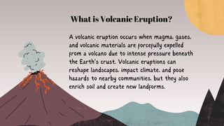 A volcanic eruption occurs when magma, gases,
and volcanic materials are forcefully expelled
from a volcano due to intense pressure beneath
the Earth's crust. Volcanic eruptions can
reshape landscapes, impact climate, and pose
hazards to nearby communities, but they also
enrich soil and create new landforms.
What is Volcanic Eruption?
 