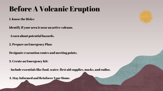 1. Know the Risks:
Identify if your area is near an active volcano.
- Learn about potential hazards.
2. Prepare an Emergency Plan:
Designate evacuation routes and meeting points.
3. Create an Emergency Kit:
- Include essentials like food, water, first aid supplies, masks, and radios.
4. Stay Informed and Reinforce Your Home.
Before A Volcanic Eruption
 