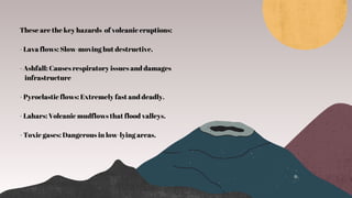 These are the key hazards of volcanic eruptions:
- Lava flows: Slow-moving but destructive.
- Ashfall: Causes respiratory issues and damages
infrastructure
- Pyroclastic flows: Extremely fast and deadly.
- Lahars: Volcanic mudflows that flood valleys.
- Toxic gases: Dangerous in low-lying areas.
 