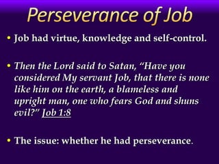 • Job had virtue, knowledge and self-control.
• Then the Lord said to Satan, “Have you
considered My servant Job, that there is none
like him on the earth, a blameless and
upright man, one who fears God and shuns
evil?” Job 1:8
• The issue: whether he had perseverance.
 