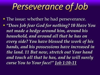 • The issue: whether he had perseverance.
• “Does Job fear God for nothing? 10 Have You
not made a hedge around him, around his
household, and around all that he has on
every side? You have blessed the work of his
hands, and his possessions have increased in
the land. 11 But now, stretch out Your hand
and touch all that he has, and he will surely
curse You to Your face!” Job 1:10-11
 