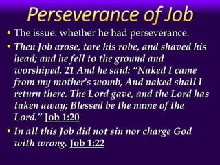 • The issue: whether he had perseverance.
• Then Job arose, tore his robe, and shaved his
head; and he fell to the ground and
worshiped. 21 And he said: “Naked I came
from my mother's womb, And naked shall I
return there. The Lord gave, and the Lord has
taken away; Blessed be the name of the
Lord.” Job 1:20
• In all this Job did not sin nor charge God
with wrong. Job 1:22
 
