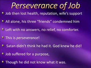 Job then lost health, reputation, wife’s support
All alone, his three “friends” condemned him
Left with no answers, no relief, no comforter.
This is perseverance!
Satan didn’t think he had it. God knew he did!
Job suffered for a purpose,
Though he did not know what it was.
 