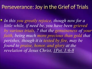 In this you greatly rejoice, though now for a
little while, if need be, you have been grieved
by various trials, 7 that the genuineness of your
faith, being much more precious than gold that
perishes, though it is tested by fire, may be
found to praise, honor, and glory at the
revelation of Jesus Christ, 1Pet. 1:6-8
 