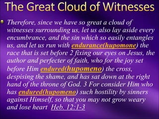 Therefore, since we have so great a cloud of
witnesses surrounding us, let us also lay aside every
encumbrance, and the sin which so easily entangles
us, and let us run with endurance(hupomone) the
race that is set before 2 fixing our eyes on Jesus, the
author and perfecter of faith, who for the joy set
before Him endured(hupomeno) the cross,
despising the shame, and has sat down at the right
hand of the throne of God. 3 For consider Him who
has endured(hupomeno) such hostility by sinners
against Himself, so that you may not grow weary
and lose heart Heb. 12:1-3
 