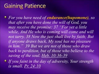 For you have need of endurance(hupomone), so
that after you have done the will of God, you
may receive the promise: 37 “For yet a little
while, And He who is coming will come and will
not tarry. 38 Now the just shall live by faith; But
if anyone draws back, My soul has no pleasure
in him.” 39 But we are not of those who draw
back to perdition, but of those who believe to the
saving of the soul. Heb. 10:36-39
If you faint in the day of adversity, Your strength
is small. Pr. 24:10
 