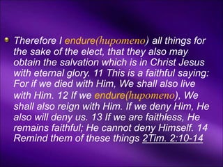 Therefore I endure(hupomeno) all things for
the sake of the elect, that they also may
obtain the salvation which is in Christ Jesus
with eternal glory. 11 This is a faithful saying:
For if we died with Him, We shall also live
with Him. 12 If we endure(hupomeno), We
shall also reign with Him. If we deny Him, He
also will deny us. 13 If we are faithless, He
remains faithful; He cannot deny Himself. 14
Remind them of these things 2Tim. 2:10-14
 