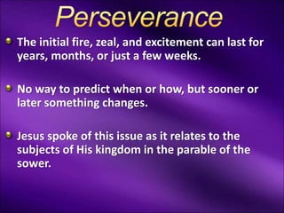 The initial fire, zeal, and excitement can last for
years, months, or just a few weeks.
No way to predict when or how, but sooner or
later something changes.
Jesus spoke of this issue as it relates to the
subjects of His kingdom in the parable of the
sower.
 