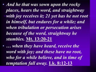 • And he that was sown upon the rocky
places, hears the word, and straightway
with joy receives it; 21 yet has he not root
in himself, but endures for a while; and
when tribulation or persecution arises
because of the word, straightway he
stumbles. Mt. 13:20-21
• … when they have heard, receive the
word with joy; and these have no root,
who for a while believe, and in time of
temptation fall away. Lk. 8:12-13
 
