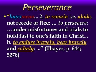 •“hupomeno... 2. to remain i.e. abide,
not recede or flee; … to persevere:
…under misfortunes and trials to
hold fast to one's faith in Christ...
b. to endure bravely, bear bravely
and calmly: ...” (Thayer, p. 644;
5278)
 