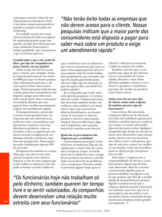 a peça para assentar a base de um
      relacionamento duradouro? Esse           “Não terão êxito todas as empresas que
      é um ótimo assunto para ponderar
      quando se prepara um plano de
                                               não derem acesso para o cliente. Nossas
      marketing.
         Na verdade, muitos de nossos
                                               pesquisas indicam que a maior parte dos
      clientes deixam de lado seus planos
      de marketing quando surge essa
                                               consumidores está disposta a pagar para
      questão, porque percebem que não
      estão realmente fornecendo a
                                               saber mais sobre um produto e exige
      melhor qualidade, que é justamente
      o que os clientes querem.
                                               um atendimento rápido”
      Considerando o que a sra. acaba de
      dizer, que tipo de companhia tem         para o bebê ficar seco ou sabonetes      clientes é vital para as empresas
      pouco futuro, em sua opinião?            que servem unicamente para lavar as      e influi na maneira de vender.
         Todas as que não derem acesso         mãos. Essa empresa precisa oferecer         Também é preciso que a com-
      para o cliente, por exemplo. Todas       uma solução total. Se vende fraldas,     panhia seja capaz de dar informa-
      as empresas precisam de um núme-         deve perguntar-se, por exemplo: que      ções ao consumidor de forma
      ro 0800 para que os clientes possam      tipo de comida para bebês posso          rápida, eficiente e clara. Essas
      obter informações gratuitas, e de        oferecer? Que tipo de educação os        diretrizes ajudam o cliente a reco-
      outro para receber informações           pais vão querer dar a seu bebê? Eu       nhecer o produto e contribuem
      pagas. Nossas pesquisas indicam que      poderia ajudar?                          para que ele escolha um produto
      a maior parte dos consumidores está         Já a companhia que vende sabo-        entre tantos outros.
      disposta a pagar para saber mais         netes precisa perguntar a si mesma:
      sobre um produto. Esses consumido-       além de vender a limpeza das mãos,       Assim como há um novo tipo
      res também afirmam que não               não seria bom também vender um           de cliente, muito mais exigente,
      querem ficar em filas intermináveis;     ambiente mais saudável, sem bacté-       há também um novo tipo de
      exigem um atendimento rápido.            rias? E talvez seja conveniente          funcionário?
         Consequentemente, penso que           fabricar desinfetantes, ou desodo-          Com certeza. Há uma classe
      o acesso é uma questão-chave. As         rantes. É necessário ir além do          totalmente diferente de funcioná-
      empresas que não valorizarem as          produto e oferecer uma solução           rios. Eles não trabalham apenas pelo
      mulheres como consumidoras, que          integral. Isso será difícil para algu-   dinheiro; também querem recuperar
      ignorarem a maneira como elas            mas companhias, mas a grande             seu tempo e se sentir valorizados.
      abordam os produtos, como se             maioria já caminha nessa direção.        Querem dar para receber. Qualquer
      vinculam a eles, ou aquelas que não                                               companhia que deseje ter sucesso no
      derem atenção à exigência de um          Quais são as preocupações das            futuro deve desenvolver uma relação
      altíssimo nível de excelência, tam-      empresas que a consultam?                muito estreita com seus funcioná-
      bém não prosperarão. Essas empre-           A preocupação principal é como        rios. Saber como é cada pessoa, que
      sas estão voltadas para apenas 50%       enfrentar as mudanças. Elas são tão      tipo de vida tem, como é sua mulher
      do mercado.                              rápidas que o maior valor de consu-      ou seu marido, como são seus filhos,
         Desaparecerão também as compa-        mo é recuperar tempo. A moeda            quais os objetivos que essa pessoa
      nhias que não oferecerem uma             atual não é o dinheiro e sim o tempo.    tem na vida.
      solução integral a seus clientes.        Se um produto nos oferece comodi-           Além disso, a empresa tem a
      Vejamos o caso de uma empresa que        dade ou nos livra de um problema,        responsabilidade de oferecer a seus
      vende fraldas ou sabonetes. Ela não      nós o compramos. Portanto, poder         funcionários algum tipo de bem-
      pode se limitar a vender fraldas só      economizar algum tempo para os           estar. Bem-estar, além do conceito
                                                                                        convencional, significa para as
                                                                                        pessoas trabalhar em alguma coisa
      “Os funcionários hoje não trabalham só                                            de que gostem, que lhes dê a possibi-
                                                                                        lidade de desenvolvimento pessoal.
      pelo dinheiro; também querem ter tempo                                            Significa também sentir que a
                                                                                        empresa ajudará quando o funcioná-
      livre e se sentir valorizados. As companhias                                      rio enfrentar uma crise, que ela se
                                                                                        preocupará com sua saúde e com
      devem desenvolver uma relação muito                                               seu futuro. Estou convencida de que
                                                                                        haverá uma mudança muito grande
146
      estreita com seus funcionários”                                                   nas empresas. N

                                            HSM Management 10 setembro-outubro 1998
 