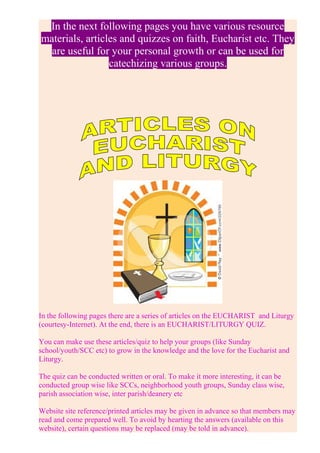 In the next following pages you have various resource
materials, articles and quizzes on faith, Eucharist etc. They
are useful for your personal growth or can be used for
catechizing various groups.
In the following pages there are a series of articles on the EUCHARIST and Liturgy
(courtesy-Internet). At the end, there is an EUCHARIST/LITURGY QUIZ.
You can make use these articles/quiz to help your groups (like Sunday
school/youth/SCC etc) to grow in the knowledge and the love for the Eucharist and
Liturgy.
The quiz can be conducted written or oral. To make it more interesting, it can be
conducted group wise like SCCs, neighborhood youth groups, Sunday class wise,
parish association wise, inter parish/deanery etc
Website site reference/printed articles may be given in advance so that members may
read and come prepared well. To avoid by hearting the answers (available on this
website), certain questions may be replaced (may be told in advance).
 