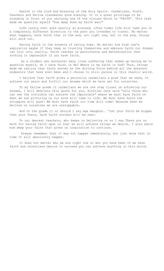 Health in the Lord and Blessing of the Holy Spirit. Carmelians, Staff,
Teachers and Fellow classmates good evening. It is a great privilege to be
standing in front of you carrying one of the virtues which is “FAITH”. This task
made me question myself “how deep does my faith was?”
Life rarely ever goes exactly as planned, often times life will take you in
a completely different direction to the path you intended to travel. No matter
what happens, have faith that in the end, not right now, but in the end, things
will work out.
Having faith is the essence of having hope. No matter how high one’s
aspiration maybe if they keep on trusting themselves and embrace faith our dreams
can turn into reality. Faith teaches us persistence and determination that
nothing is impossible if you have faith.
As a student who encounter many lives suffering that ended up having me to
question myself, do I have faith in me? Where is my faith in God? Thus, things
made me realize that faith serves as the driving force behind all the greatest
endeavors that have ever been and I choose to still pursue in this chaotic world.
I believe that faith gives a person/us carmelians a push that we need, to
achieve our goals and fulfill our dreams which we have set for ourselves.
To my fellow grade 12 carmelians we are one step closer on achieving our
dreams, I will dedicate this quote for you, Einstien once said “only those who
can see the invisible can achieve the impossible” means we must have faith on
what we are picturing on our mind will come to life. We must have faith the
struggles will pass! We must have faith our time will come! Because when we
believe on ourselves we are unstoppable.
And to the grade 11 or should I say mga manghud.. “let your faith be bigger
than your fears, have faith success will be near.
To our dearest teachers, who keeps on believing on us I say Thank you so
much for having faith upon us that we will achieve things we desire. I also adore
how deep your faith that gives us inspiration to continue.
Always remember that it may not happen immediately, but just know that in
time It will absolutely happen.
It does not matter who we are right now or who you have been if we have
faith and relentless desire to succeed you can achieve anything in this world.
 