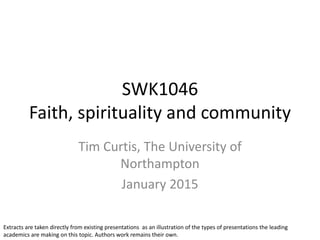 SWK1046
Faith, spirituality and community
Tim Curtis, The University of
Northampton
January 2015
Extracts are taken directly from existing presentations as an illustration of the types of presentations the leading
academics are making on this topic. Authors work remains their own.
 