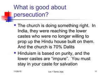 What is good about
persecution?
 The church is doing something right. In
India, they were reaching the lower
castes who were no longer willing to
prop up the Hindu house built on them.
And the church is 70% Dalits
 Hinduism is based on purity, and the
lower castes are “impure”. You must
stay in your caste for salvation
11/26/15 Les 1 Santa Jejej 11
 