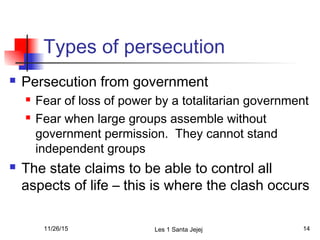 Types of persecution
 Persecution from government
 Fear of loss of power by a totalitarian government
 Fear when large groups assemble without
government permission. They cannot stand
independent groups
 The state claims to be able to control all
aspects of life – this is where the clash occurs
11/26/15 Les 1 Santa Jejej 14
 