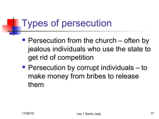 Types of persecution
 Persecution from the church – often by
jealous individuals who use the state to
get rid of competition
 Persecution by corrupt individuals – to
make money from bribes to release
them
11/26/15 Les 1 Santa Jejej 17
 