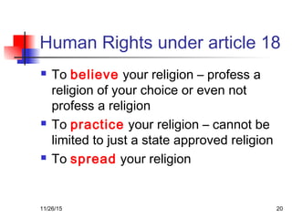 Human Rights under article 18
 To believe your religion – profess a
religion of your choice or even not
profess a religion
 To practice your religion – cannot be
limited to just a state approved religion
 To spread your religion
11/26/15 20
 