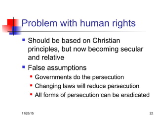 Problem with human rights
 Should be based on Christian
principles, but now becoming secular
and relative
 False assumptions
 Governments do the persecution
 Changing laws will reduce persecution
 All forms of persecution can be eradicated
11/26/15 22
 