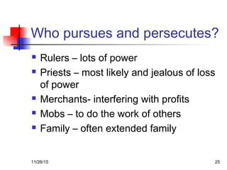 Who pursues and persecutes?
 Rulers – lots of power
 Priests – most likely and jealous of loss
of power
 Merchants- interfering with profits
 Mobs – to do the work of others
 Family – often extended family
11/26/15 25
 