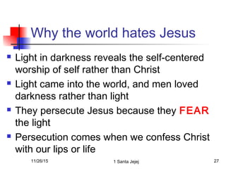 Why the world hates Jesus
 Light in darkness reveals the self-centered
worship of self rather than Christ
 Light came into the world, and men loved
darkness rather than light
 They persecute Jesus because they FEAR
the light
 Persecution comes when we confess Christ
with our lips or life
11/26/15 1 Santa Jejej 27
 