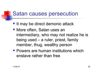 Satan causes persecution
 It may be direct demonic attack
 More often, Satan uses an
intermediary, who may not realize he is
being used – a ruler, priest, family
member, thug, wealthy person
 Powers are human institutions which
enslave rather than free
11/26/15 28
 