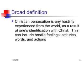 Broad definition
 Christian persecution is any hostility
experienced from the world, as a result
of one’s identification with Christ. This
can include hostile feelings, attitudes,
words, and actions
11/26/15 31
 