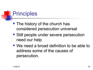 Principles
 The history of the church has
considered persecution universal
 Still people under severe persecution
need our help
 We need a broad definition to be able to
address some of the causes of
persecution.
11/26/15 33
 