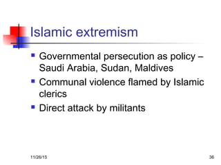 Islamic extremism
 Governmental persecution as policy –
Saudi Arabia, Sudan, Maldives
 Communal violence flamed by Islamic
clerics
 Direct attack by militants
11/26/15 36
 