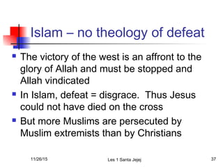 Islam – no theology of defeat
 The victory of the west is an affront to the
glory of Allah and must be stopped and
Allah vindicated
 In Islam, defeat = disgrace. Thus Jesus
could not have died on the cross
 But more Muslims are persecuted by
Muslim extremists than by Christians
11/26/15 Les 1 Santa Jejej 37
 