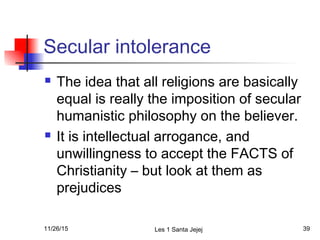 Secular intolerance
 The idea that all religions are basically
equal is really the imposition of secular
humanistic philosophy on the believer.
 It is intellectual arrogance, and
unwillingness to accept the FACTS of
Christianity – but look at them as
prejudices
11/26/15 Les 1 Santa Jejej 39
 