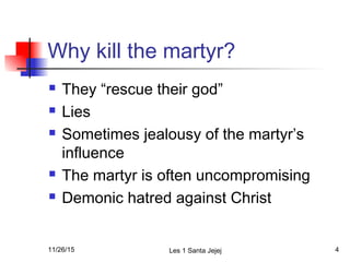 Why kill the martyr?
 They “rescue their god”
 Lies
 Sometimes jealousy of the martyr’s
influence
 The martyr is often uncompromising
 Demonic hatred against Christ
11/26/15 Les 1 Santa Jejej 4
 