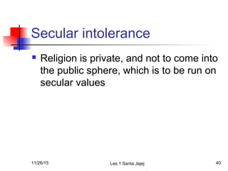 Secular intolerance
 Religion is private, and not to come into
the public sphere, which is to be run on
secular values
11/26/15 Les 1 Santa Jejej 40
 