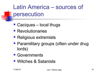 Latin America – sources of
persecution
 Caciques – local thugs
 Revolutionaries
 Religious extremists
 Paramilitary groups (often under drug
lords)
 Governments
 Witches & Satanists
11/26/15 Les 1 Santa Jejej 41
 