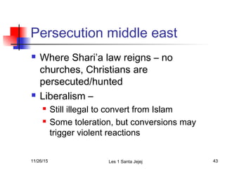 Persecution middle east
 Where Shari’a law reigns – no
churches, Christians are
persecuted/hunted
 Liberalism –
 Still illegal to convert from Islam
 Some toleration, but conversions may
trigger violent reactions
11/26/15 Les 1 Santa Jejej 43
 