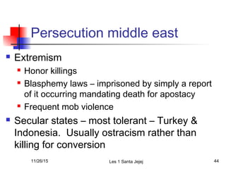 Persecution middle east
 Extremism
 Honor killings
 Blasphemy laws – imprisoned by simply a report
of it occurring mandating death for apostacy
 Frequent mob violence
 Secular states – most tolerant – Turkey &
Indonesia. Usually ostracism rather than
killing for conversion
11/26/15 Les 1 Santa Jejej 44
 