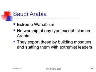 Saudi Arabia
 Extreme Wahabism
 No worship of any type except Islam in
Arabia
 They export these by building mosques
and staffing them with extremist leaders
11/26/15 Les 1 Santa Jejej 46
 