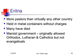 Eritria
 More pastors than virtually any other country
 Held in metal containers without charges
 Many have died
 Marxist government – originally allowed
Orthodox, Lutheran & Catholics but not
evangelicals
11/26/15 Les 1 Santa Jejej 49
 