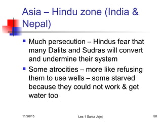 Asia – Hindu zone (India &
Nepal)
 Much persecution – Hindus fear that
many Dalits and Sudras will convert
and undermine their system
 Some atrocities – more like refusing
them to use wells – some starved
because they could not work & get
water too
11/26/15 Les 1 Santa Jejej 50
 