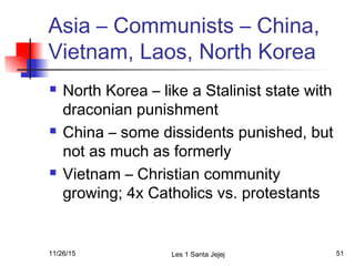 Asia – Communists – China,
Vietnam, Laos, North Korea
 North Korea – like a Stalinist state with
draconian punishment
 China – some dissidents punished, but
not as much as formerly
 Vietnam – Christian community
growing; 4x Catholics vs. protestants
11/26/15 Les 1 Santa Jejej 51
 