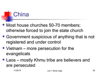 China
 Most house churches 50-70 members;
otherwise forced to join the state church
 Government suspicious of anything that is not
registered and under control
 Vietnam – more persecution for the
evangelicals
 Laos – mostly Khmu tribe are believers and
are persecuted
11/26/15 Les 1 Santa Jejej 52
 